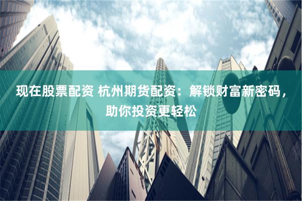 现在股票配资 杭州期货配资：解锁财富新密码，助你投资更轻松
