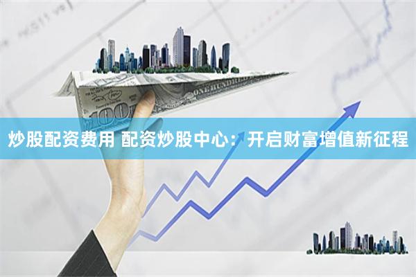 炒股配资费用 配资炒股中心：开启财富增值新征程