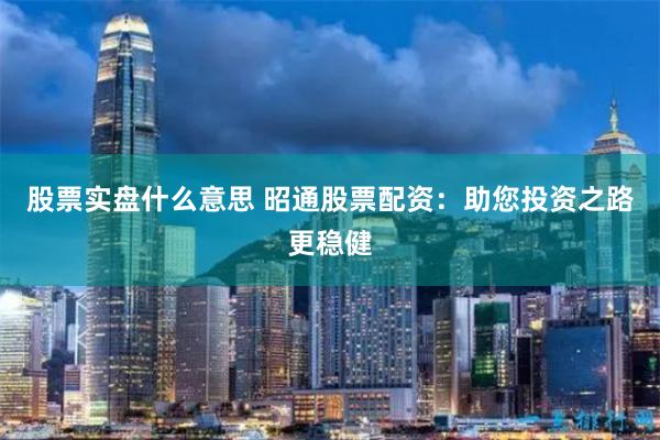 股票实盘什么意思 昭通股票配资：助您投资之路更稳健