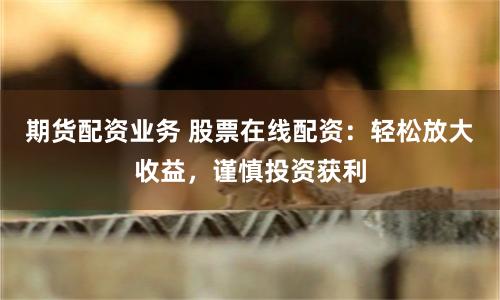 期货配资业务 股票在线配资：轻松放大收益，谨慎投资获利