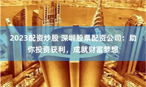 2023配资炒股 深圳股票配资公司：助你投资获利，成就财富梦想