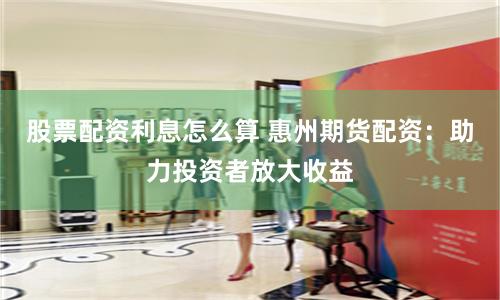 股票配资利息怎么算 惠州期货配资：助力投资者放大收益