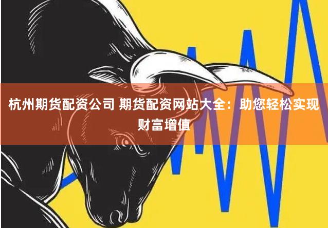 杭州期货配资公司 期货配资网站大全：助您轻松实现财富增值