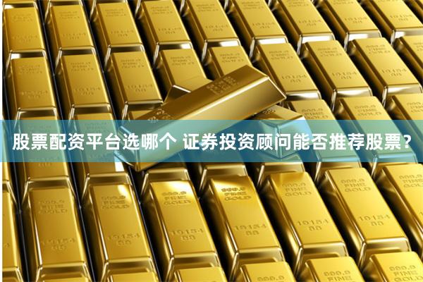 股票配资平台选哪个 证券投资顾问能否推荐股票？
