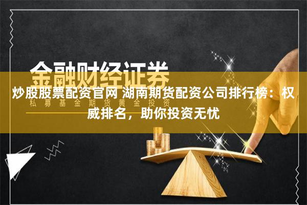 炒股股票配资官网 湖南期货配资公司排行榜：权威排名，助你投资无忧