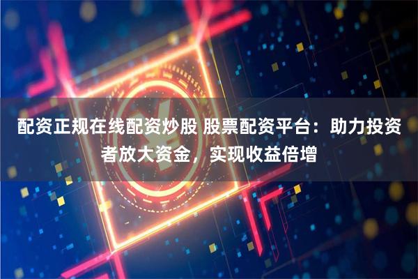 配资正规在线配资炒股 股票配资平台：助力投资者放大资金，实现收益倍增