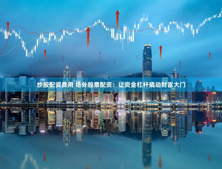 炒股配资费用 场外股票配资：让资金杠杆撬动财富大门