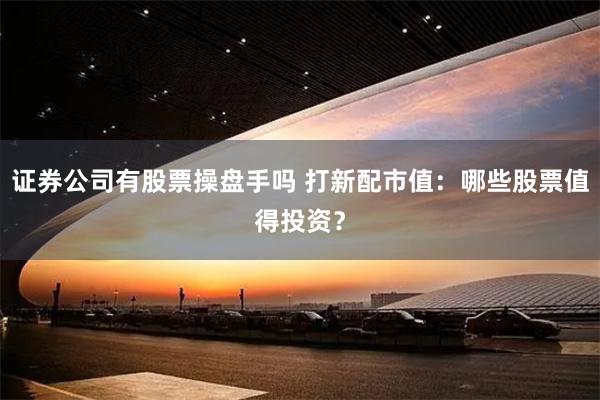 证券公司有股票操盘手吗 打新配市值：哪些股票值得投资？