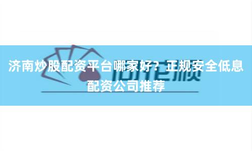 济南炒股配资平台哪家好？正规安全低息配资公司推荐